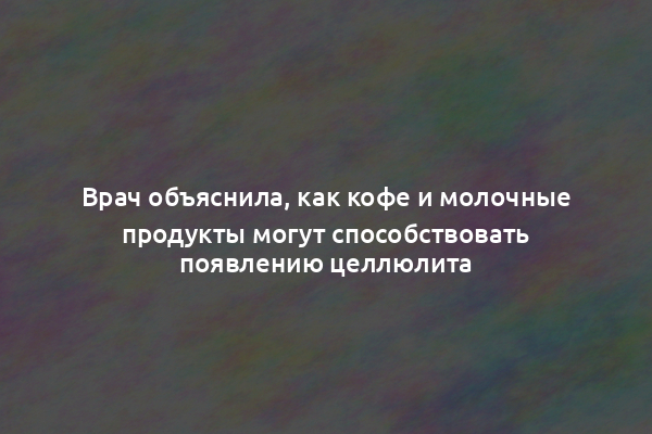 Врач объяснила, как кофе и молочные продукты могут способствовать появлению целлюлита