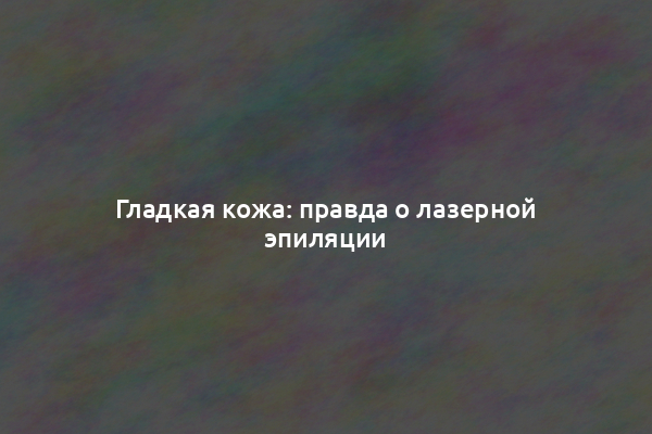 Гладкая кожа: правда о лазерной эпиляции