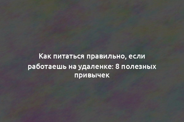 Как питаться правильно, если работаешь на удаленке: 8 полезных привычек