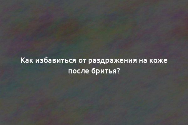 Как избавиться от раздражения на коже после бритья?