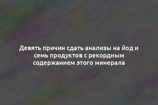 Девять причин сдать анализы на йод и семь продуктов с рекордным содержанием этого минерала