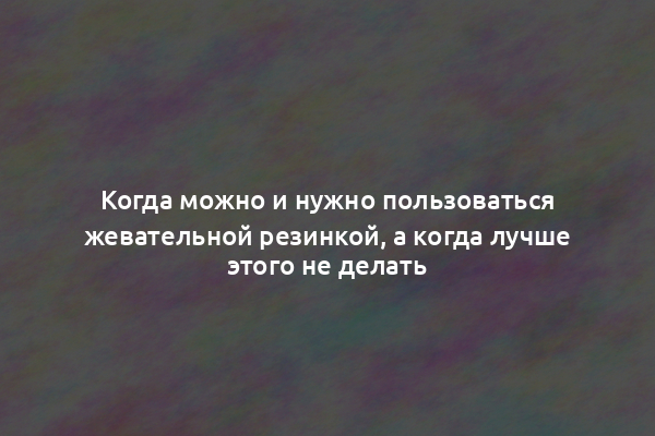 Когда можно и нужно пользоваться жевательной резинкой, а когда лучше этого не делать