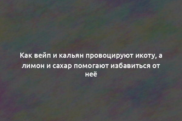 Как вейп и кальян провоцируют икоту, а лимон и сахар помогают избавиться от неё