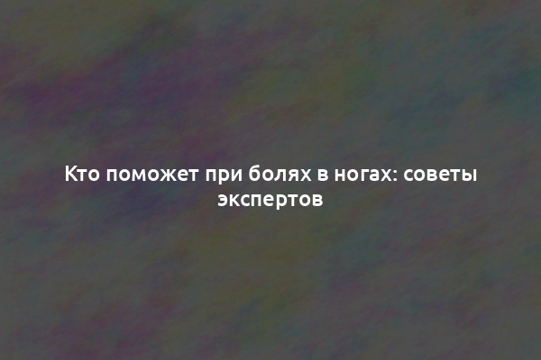 Кто поможет при болях в ногах: советы экспертов