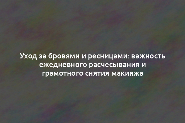 Уход за бровями и ресницами: важность ежедневного расчесывания и грамотного снятия макияжа