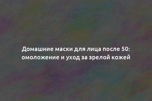 Домашние маски для лица после 50: омоложение и уход за зрелой кожей