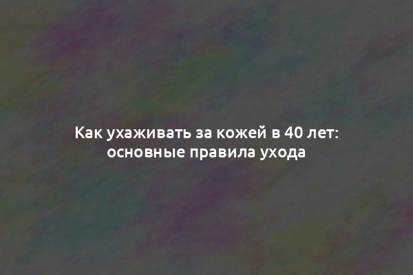 Как ухаживать за кожей в 40 лет: основные правила ухода