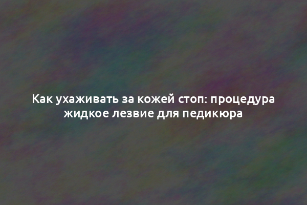 Как ухаживать за кожей стоп: процедура жидкое лезвие для педикюра