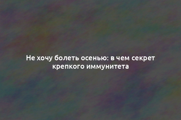 Не хочу болеть осенью: в чем секрет крепкого иммунитета