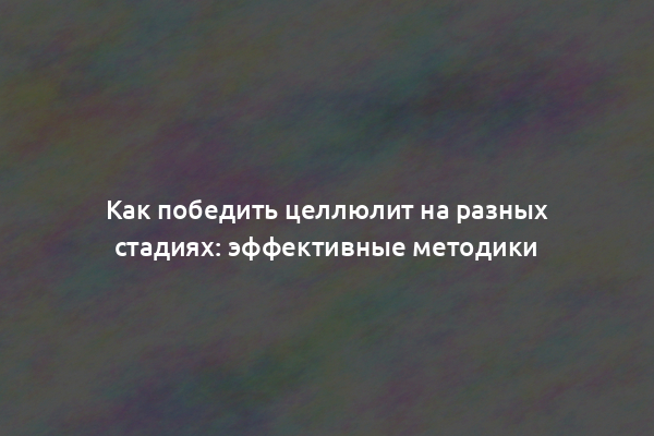 Как победить целлюлит на разных стадиях: эффективные методики