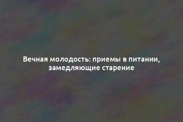 Вечная молодость: приемы в питании, замедляющие старение