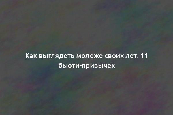 Как выглядеть моложе своих лет: 11 бьюти-привычек