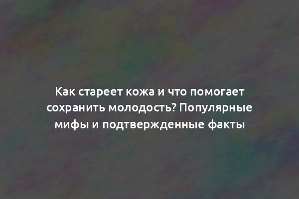 Как стареет кожа и что помогает сохранить молодость? Популярные мифы и подтвержденные факты