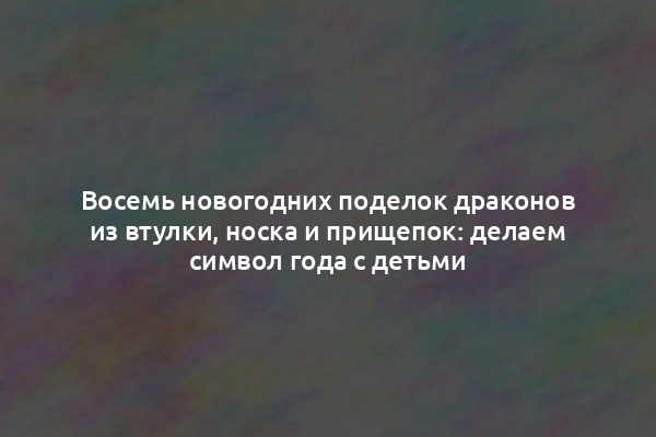 Восемь новогодних поделок драконов из втулки, носка и прищепок: делаем символ года с детьми