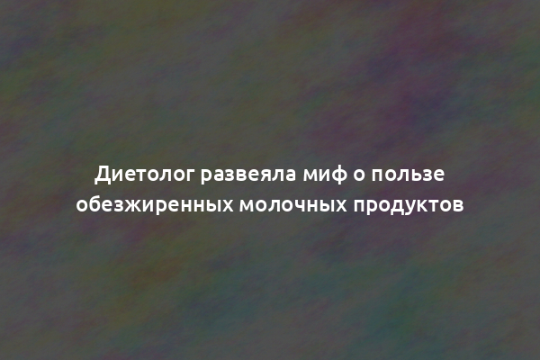 Диетолог развеяла миф о пользе обезжиренных молочных продуктов