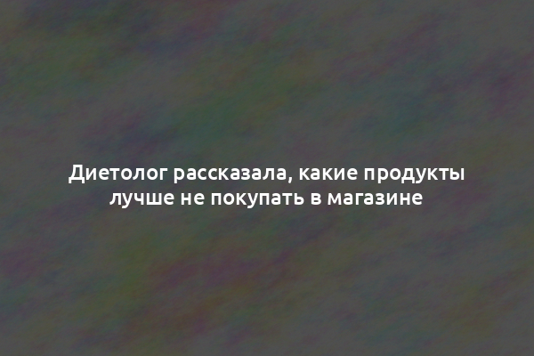 Диетолог рассказала, какие продукты лучше не покупать в магазине