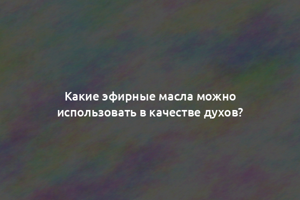 Какие эфирные масла можно использовать в качестве духов?