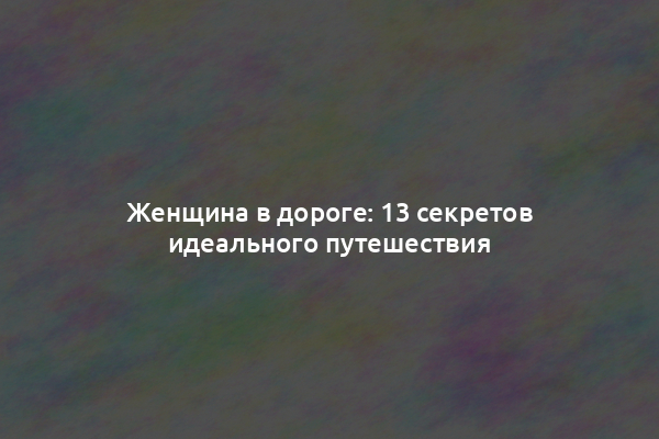 Женщина в дороге: 13 секретов идеального путешествия