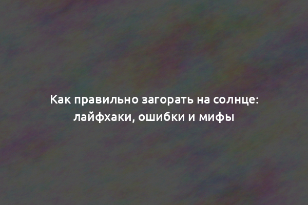 Как правильно загорать на солнце: лайфхаки, ошибки и мифы