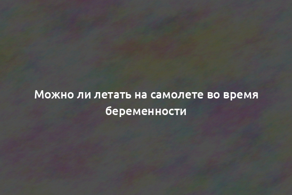 Можно ли летать на самолете во время беременности