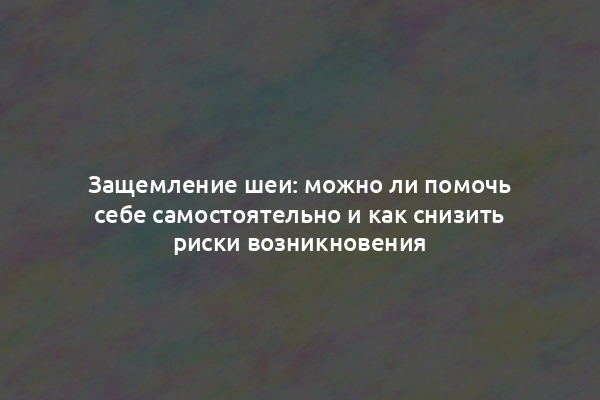 Защемление шеи: можно ли помочь себе самостоятельно и как снизить риски возникновения