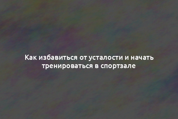 Как избавиться от усталости и начать тренироваться в спортзале