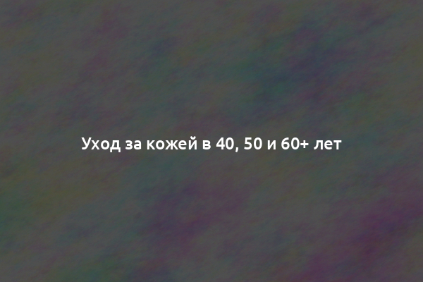 Уход за кожей в 40, 50 и 60+ лет