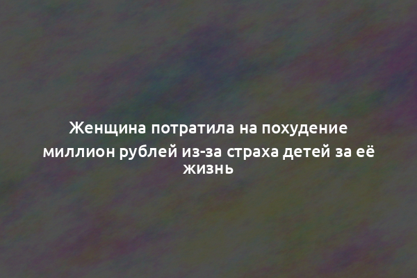 Женщина потратила на похудение миллион рублей из-за страха детей за её жизнь