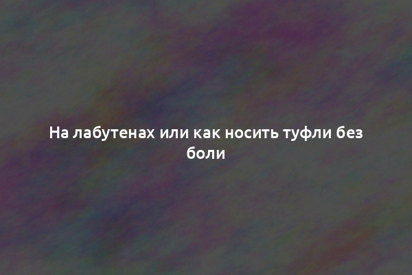 На лабутенах или как носить туфли без боли