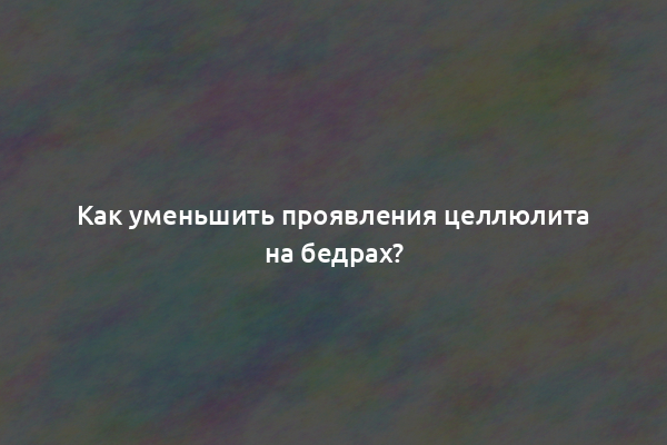 Как уменьшить проявления целлюлита на бедрах?