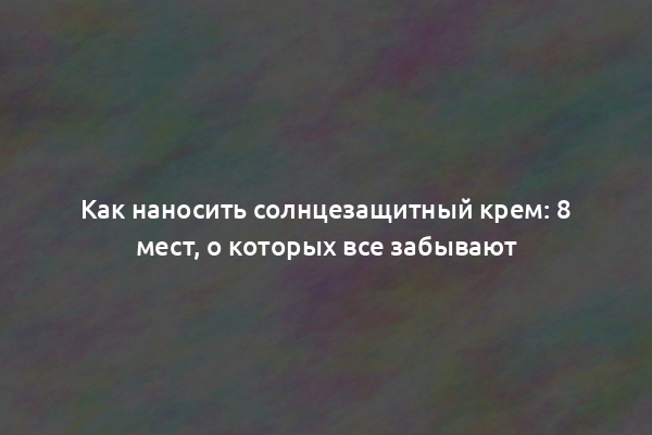 Как наносить солнцезащитный крем: 8 мест, о которых все забывают