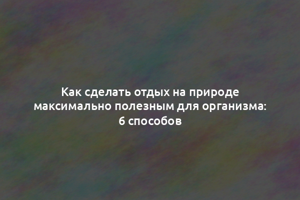 Как сделать отдых на природе максимально полезным для организма: 6 способов