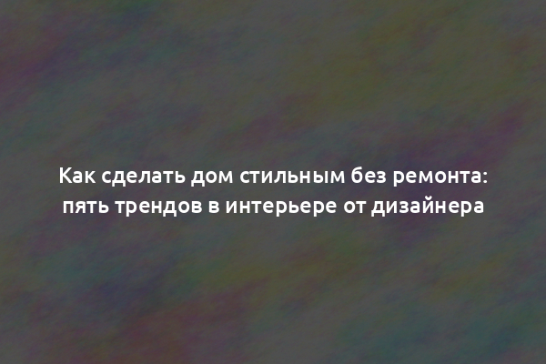 Как сделать дом стильным без ремонта: пять трендов в интерьере от дизайнера