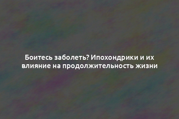 Боитесь заболеть? Ипохондрики и их влияние на продолжительность жизни