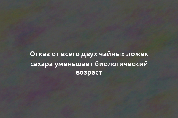 Отказ от всего двух чайных ложек сахара уменьшает биологический возраст