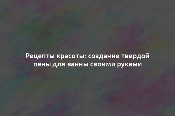 Рецепты красоты: создание твердой пены для ванны своими руками