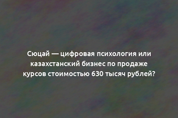 Сюцай — цифровая психология или казахстанский бизнес по продаже курсов стоимостью 630 тысяч рублей?