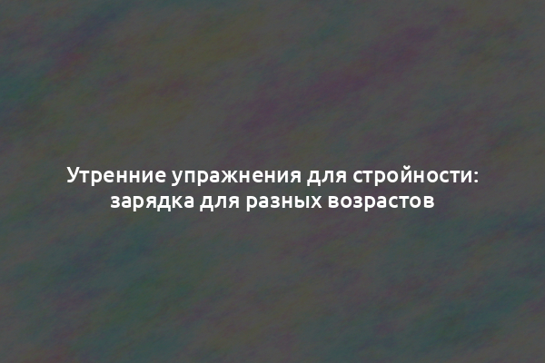 Утренние упражнения для стройности: зарядка для разных возрастов