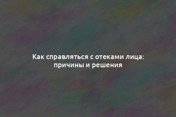 Как справляться с отеками лица: причины и решения