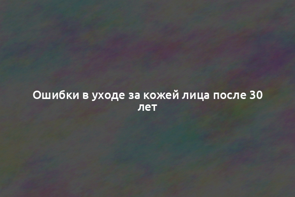 Ошибки в уходе за кожей лица после 30 лет