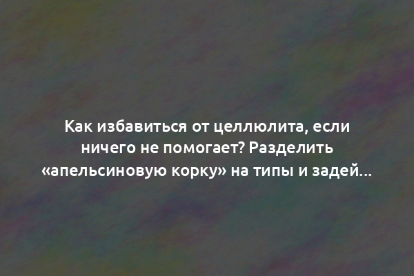 Как избавиться от целлюлита, если ничего не помогает? Разделить «апельсиновую корку» на типы и задействовать индивидуальный подход!