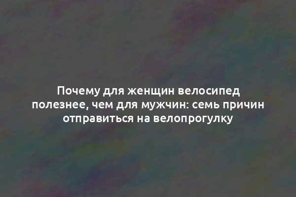 Почему для женщин велосипед полезнее, чем для мужчин: семь причин отправиться на велопрогулку