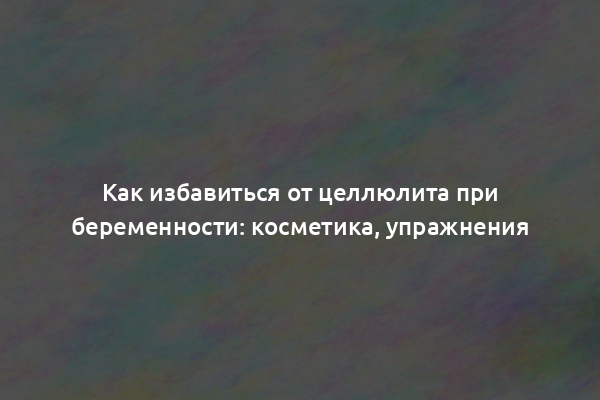 Как избавиться от целлюлита при беременности: косметика, упражнения