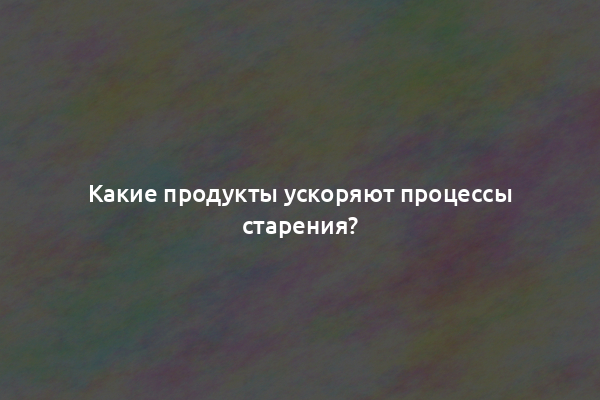 Какие продукты ускоряют процессы старения?