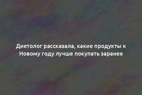 Диетолог рассказала, какие продукты к Новому году лучше покупать заранее