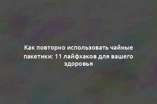 Как повторно использовать чайные пакетики: 11 лайфхаков для вашего здоровья