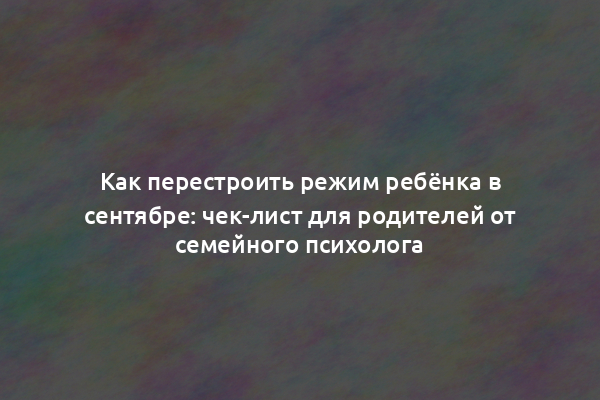 Как перестроить режим ребёнка в сентябре: чек-лист для родителей от семейного психолога