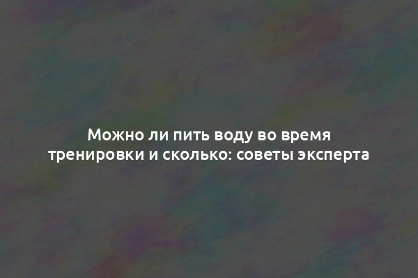 Можно ли пить воду во время тренировки и сколько: советы эксперта