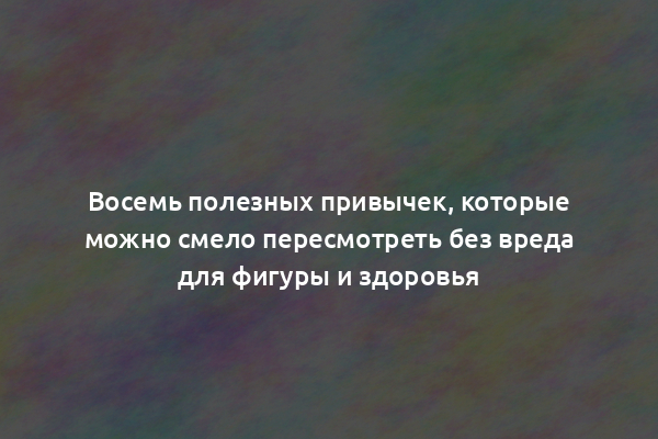 Восемь полезных привычек, которые можно смело пересмотреть без вреда для фигуры и здоровья