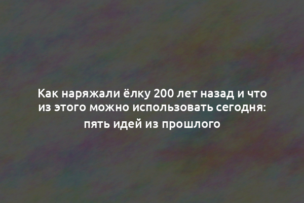 Как наряжали ёлку 200 лет назад и что из этого можно использовать сегодня: пять идей из прошлого